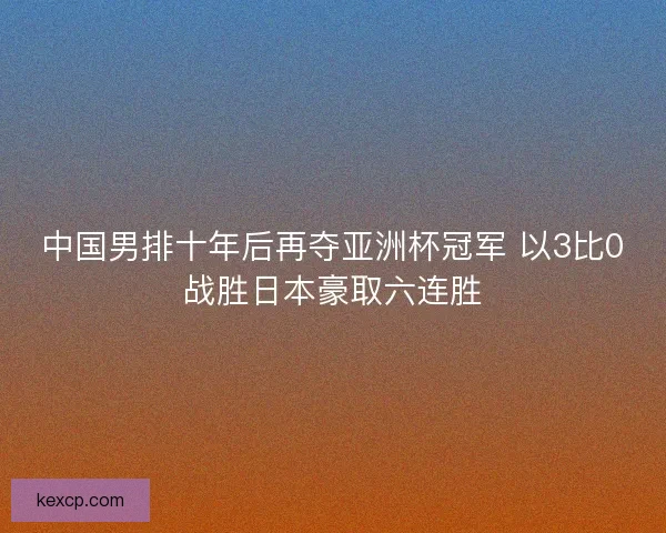 中国男排十年后再夺亚洲杯冠军 以3比0战胜日本豪取六连胜