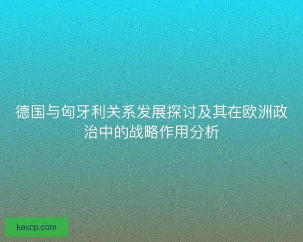 德国与匈牙利关系发展探讨及其在欧洲政治中的战略作用分析