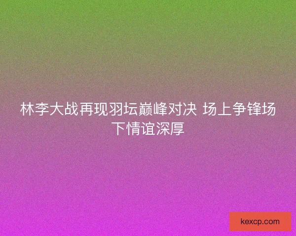 林李大战再现羽坛巅峰对决 场上争锋场下情谊深厚