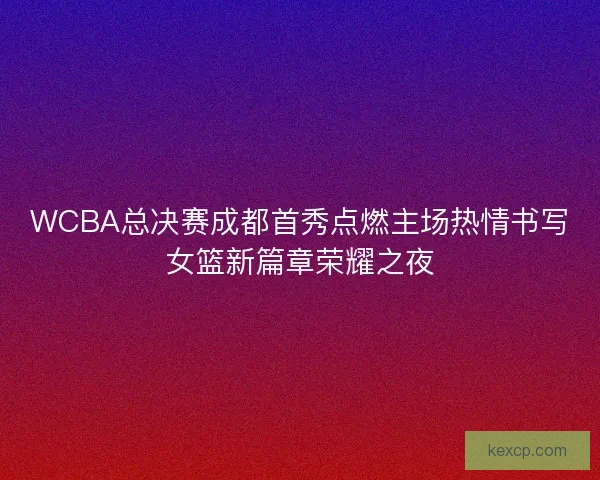 WCBA总决赛成都首秀点燃主场热情书写女篮新篇章荣耀之夜