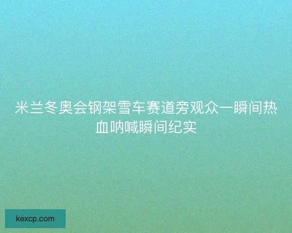 米兰冬奥会钢架雪车赛道旁观众一瞬间热血呐喊瞬间纪实