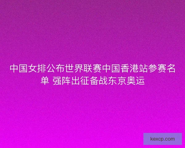 中国女排公布世界联赛中国香港站参赛名单 强阵出征备战东京奥运