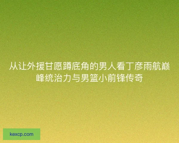 从让外援甘愿蹲底角的男人看丁彦雨航巅峰统治力与男篮小前锋传奇