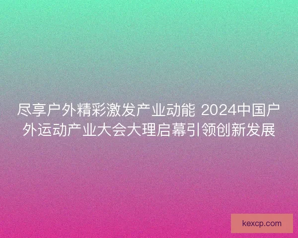 尽享户外精彩激发产业动能 2024中国户外运动产业大会大理启幕引领创新发展