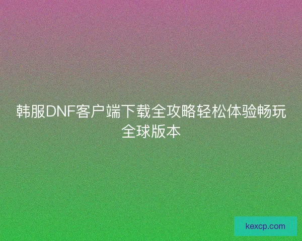 韩服DNF客户端下载全攻略轻松体验畅玩全球版本 韩服DNF客户端下载全攻略轻松体验畅玩全球版本