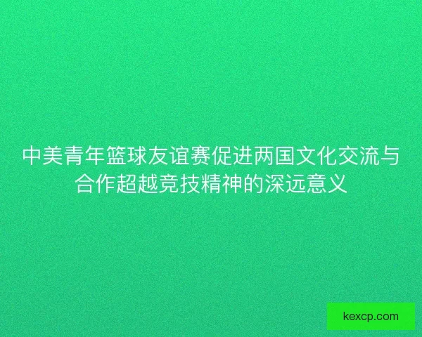 中美青年篮球友谊赛促进两国文化交流与合作超越竞技精神的深远意义