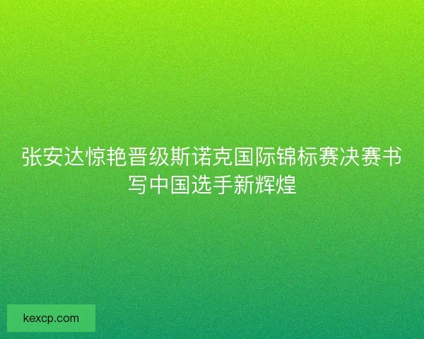张安达惊艳晋级斯诺克国际锦标赛决赛书写中国选手新辉煌