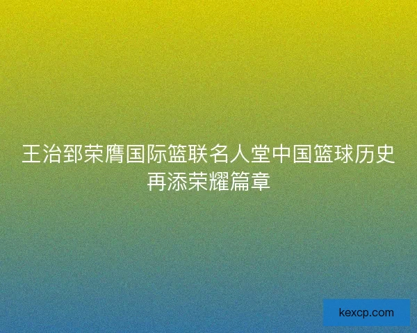王治郅荣膺国际篮联名人堂中国篮球历史再添荣耀篇章 王治郅荣膺国际篮联名人堂中国篮球历史再添荣耀篇章