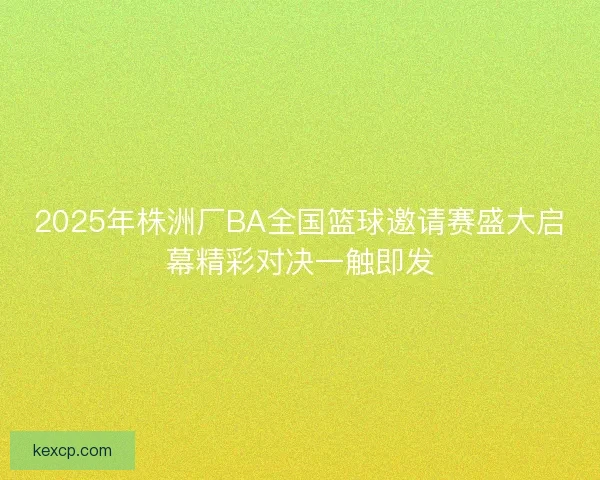 2025年株洲厂BA全国篮球邀请赛盛大启幕精彩对决一触即发