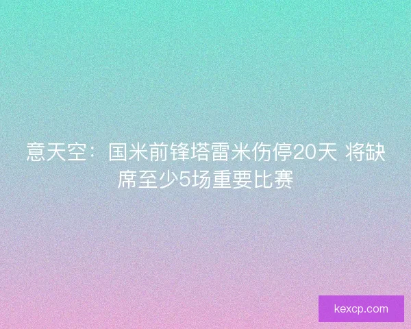 意天空:国米前锋塔雷米伤停20天 将缺席至少5场重要比赛 意天空:国米前锋塔雷米伤停20天 将缺席至少5场重要比赛