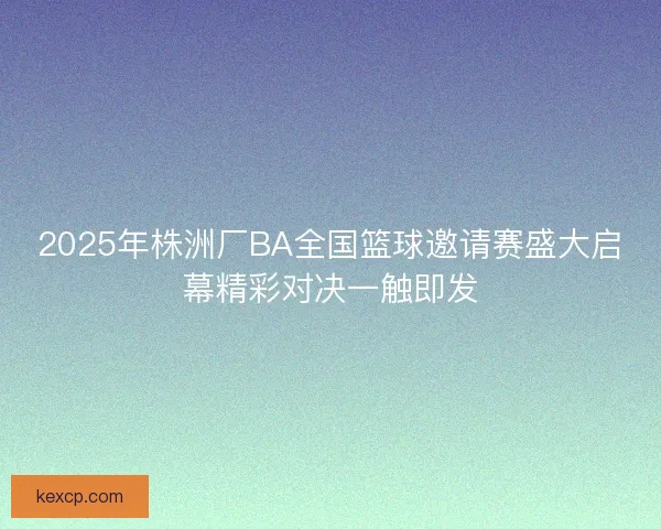 2025年株洲厂BA全国篮球邀请赛盛大启幕精彩对决一触即发