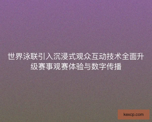 世界泳联引入沉浸式观众互动技术全面升级赛事观赛体验与数字传播