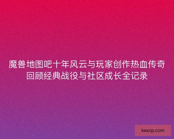 魔兽地图吧十年风云与玩家创作热血传奇回顾经典战役与社区成长全记录 魔兽地图吧十年风云与玩家创作热血传奇回顾经典战役与社区成长全记录