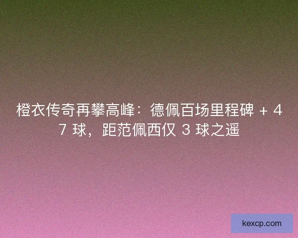 橙衣传奇再攀高峰：德佩百场里程碑 + 47 球，距范佩西仅 3 球之遥