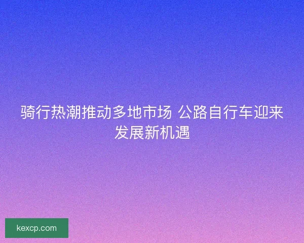 骑行热潮推动多地市场 公路自行车迎来发展新机遇