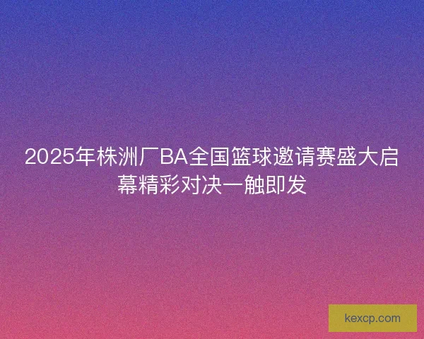 2025年株洲厂BA全国篮球邀请赛盛大启幕精彩对决一触即发