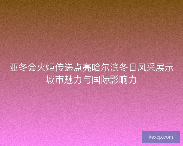 亚冬会火炬传递点亮哈尔滨冬日风采展示城市魅力与国际影响力 亚冬会火炬传递点亮哈尔滨冬日风采展示城市魅力与国际影响力